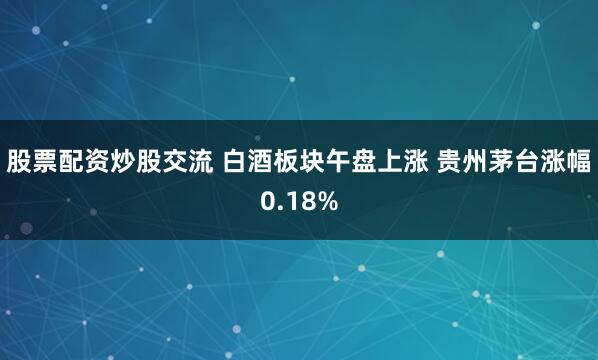 股票配资炒股交流 白酒板块午盘上涨 贵州茅台涨幅0.18%