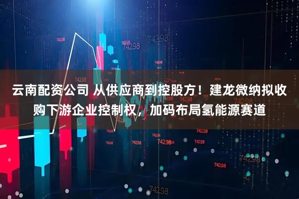 云南配资公司 从供应商到控股方！建龙微纳拟收购下游企业控制权，加码布局氢能源赛道
