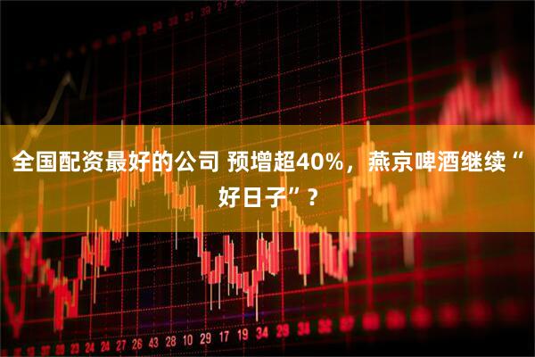 全国配资最好的公司 预增超40%，燕京啤酒继续“好日子”？
