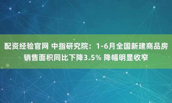 配资经验官网 中指研究院：1-6月全国新建商品房销售面积同比下降3.5% 降幅明显收窄