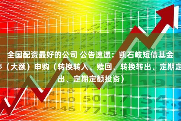 全国配资最好的公司 公告速递：凯石岐短债基金基金暂停（大额）申购（转换转入、赎回、转换转出、定期定额投资）